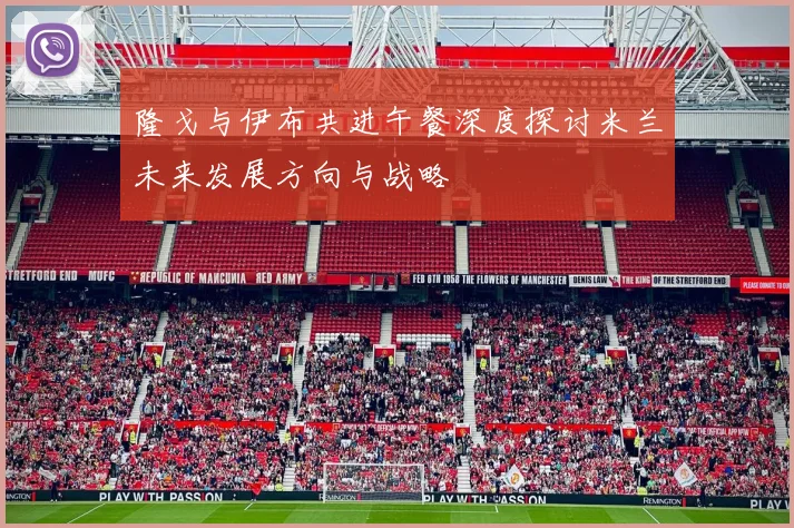 隆戈与伊布共进午餐深度探讨米兰未来发展方向与战略