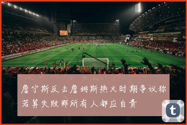 詹宁斯反击詹姆斯热火时期争议称若算失败那所有人都应自责