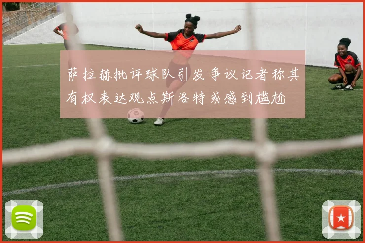 萨拉赫批评球队引发争议记者称其有权表达观点斯洛特或感到尴尬