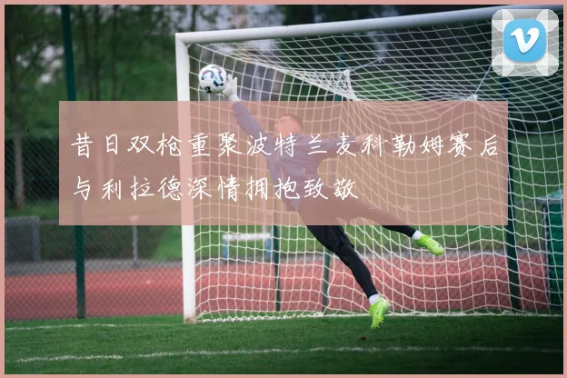 昔日双枪重聚波特兰麦科勒姆赛后与利拉德深情拥抱致敬