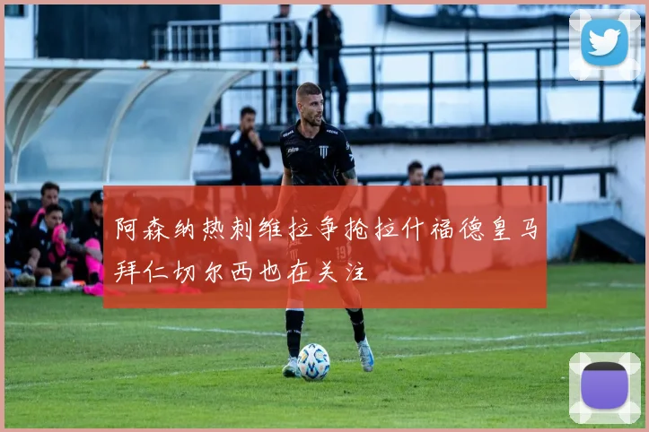 阿森纳热刺维拉争抢拉什福德皇马拜仁切尔西也在关注