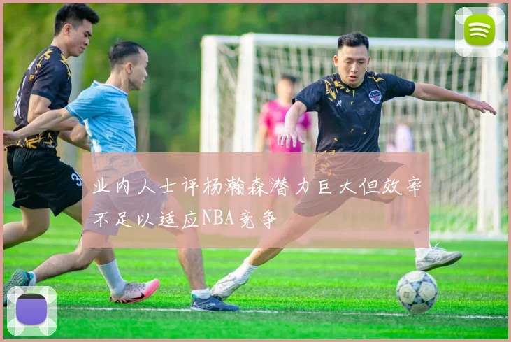 业内人士评杨瀚森潜力巨大但效率不足以适应NBA竞争