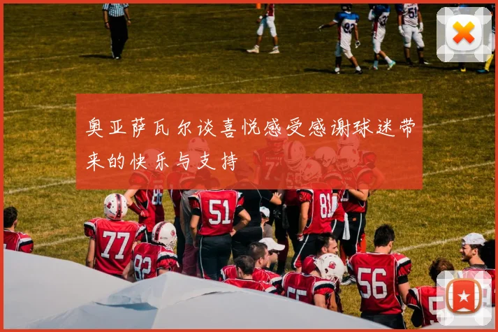 奥亚萨瓦尔谈喜悦感受感谢球迷带来的快乐与支持