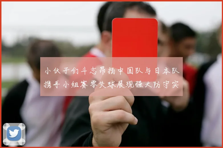 小伙子们斗志昂扬中国队与日本队携手小组赛零失球展现强大防守实力