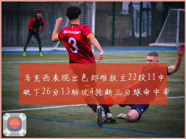 马克西表现出色却难救主22投11中砍下26分13助攻4抢断三分球命中率低迷