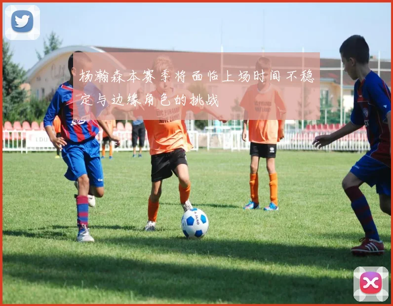 杨瀚森本赛季将面临上场时间不稳定与边缘角色的挑战