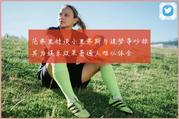 范弗里特谈小里弗斯与追梦争吵称其为娱乐效果普通人难以体会