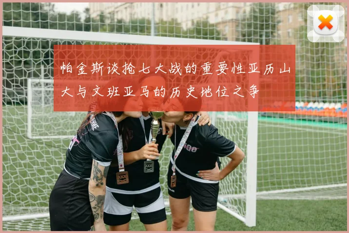 帕金斯谈抢七大战的重要性亚历山大与文班亚马的历史地位之争