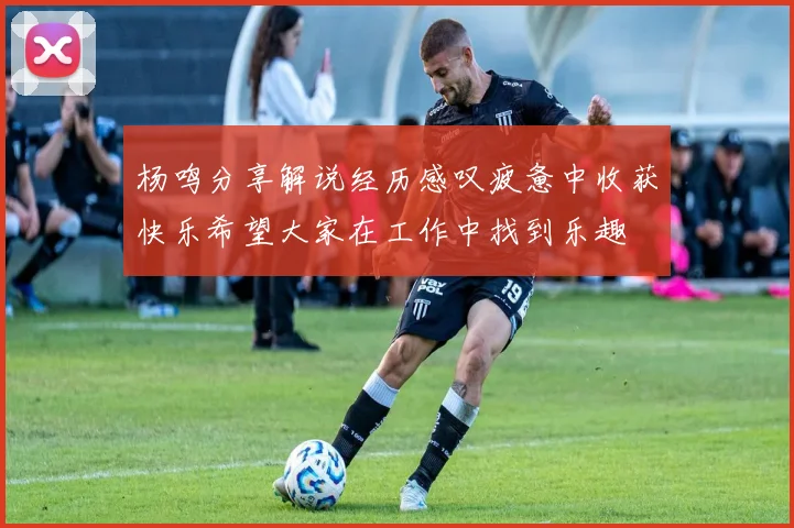 杨鸣分享解说经历感叹疲惫中收获快乐希望大家在工作中找到乐趣
