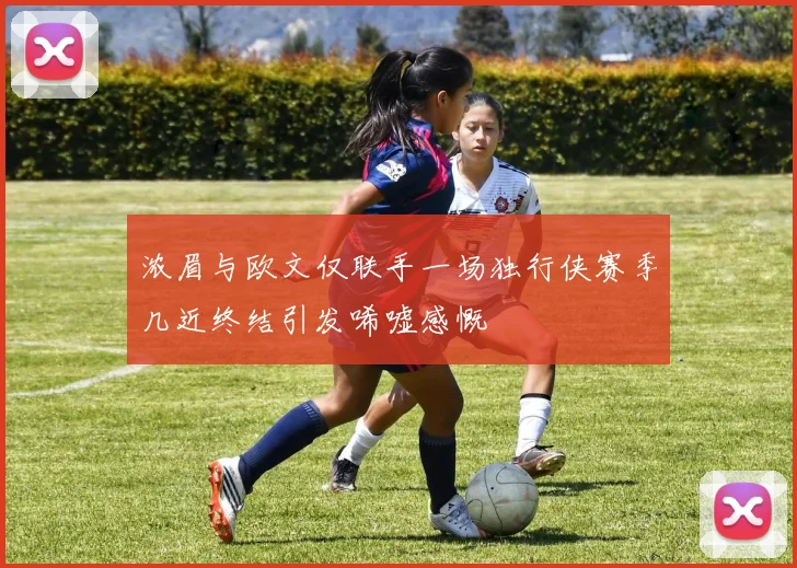 浓眉与欧文仅联手一场独行侠赛季几近终结引发唏嘘感慨