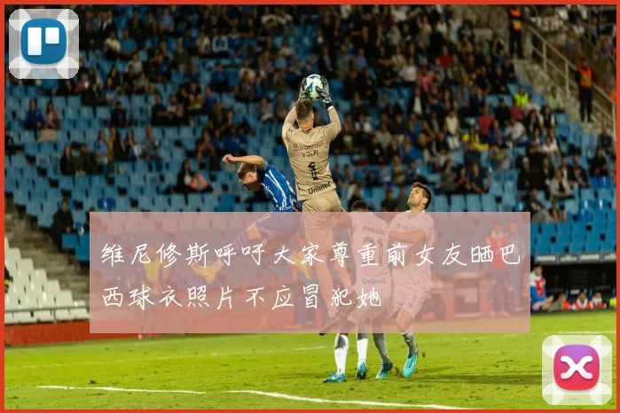 维尼修斯呼吁大家尊重前女友晒巴西球衣照片不应冒犯她