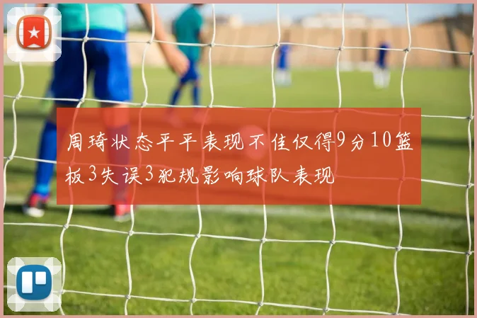 周琦状态平平表现不佳仅得9分10篮板3失误3犯规影响球队表现