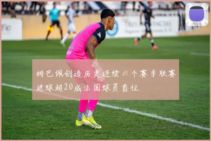 姆巴佩创造历史连续六个赛季联赛进球超20成法国球员首位