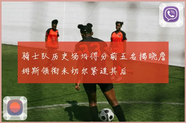 骑士队历史场均得分前五名揭晓詹姆斯领衔米切尔紧追其后